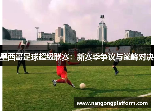 墨西哥足球超级联赛：新赛季争议与巅峰对决