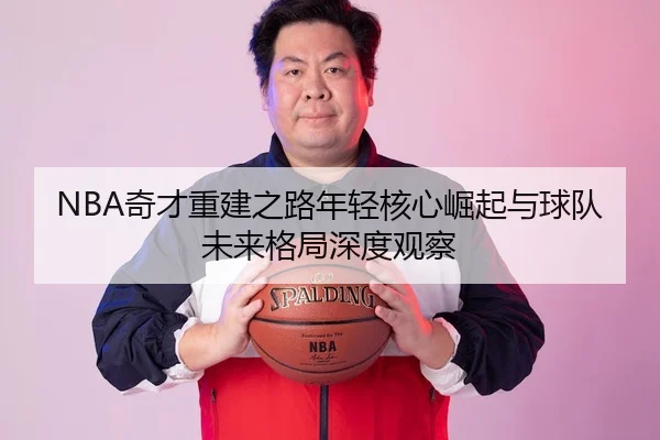 NBA奇才重建之路年轻核心崛起与球队未来格局深度观察