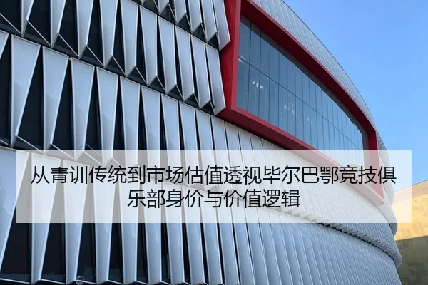 从青训传统到市场估值透视毕尔巴鄂竞技俱乐部身价与价值逻辑