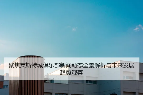 聚焦莱斯特城俱乐部新闻动态全景解析与未来发展趋势观察 - 新闻资讯焦点报道封面图