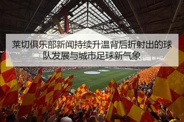 莱切俱乐部新闻持续升温背后折射出的球队发展与城市足球新气象 - 新闻资讯相关报道缩略图